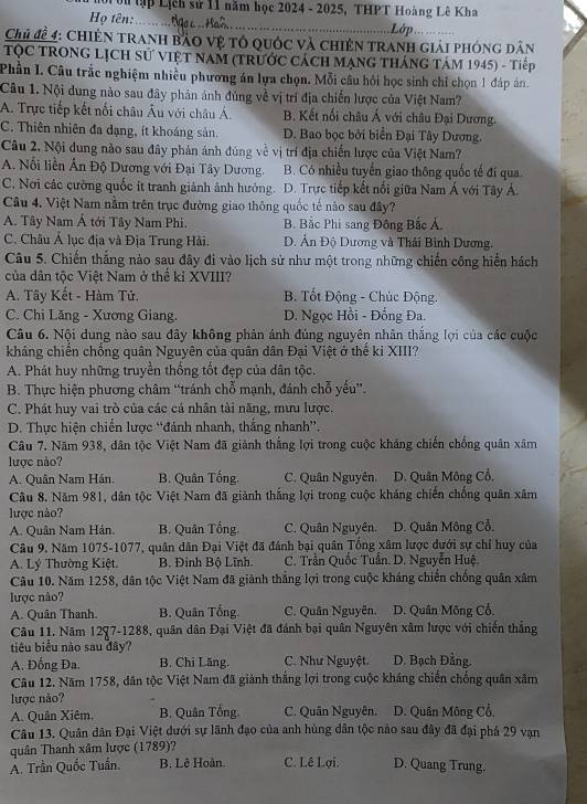 0i tn tập Lịch sử 11 năm học 2024 - 2025, THPT Hoàng Lê Kha
Họ tên:_  Lớp
Chủ đề 4: Chiến tranh bảo vệ tổ quốc và chiên tranh giải phóng dân
TọC TRONG LịCH sử việt NaM (trước Cách mạng thánG Tám 1945) - Tiếp
Phần I. Câu trắc nghiệm nhiều phương án lựa chọn. Mỗi câu hỏi học sinh chỉ chọn 1 đáp án.
Câu 1. Nội dung nào sau đây phản ánh đủng về vị trí địa chiến lược của Việt Nam?
A. Trực tiếp kết nối châu Âu với châu Á. B. Kết nổi châu Á với châu Đại Dương.
C. Thiên nhiên đa dạng, ít khoáng sản. D. Bao bọc bởi biển Đại Tây Dương.
Câu 2, Nội dung nào sau đây phản ánh đúng về vị trí địa chiến lược của Việt Nam?
A. Nổi liền Ấn Độ Dương với Đại Tây Dương. B. Có nhiều tuyển giao thông quốc tế đí qua.
C. Nơi các cường quốc ít tranh giảnh ảnh hưởng. D. Trực tiếp kết nổi giữa Nam Á với Tây Á.
Câu 4. Việt Nam nằm trên trục đường giao thông quốc tế nào sau đây?
A. Tây Nam Á tới Tây Nam Phi. B. Bắc Phi sang Đông Bắc Á.
C. Châu Á lục địa và Địa Trung Hải. D. Ân Độ Dương và Thái Bình Dương.
Câu 5. Chiến thắng nào sau đây đi vào lịch sử như một trong những chiến công hiển hách
của dân tộc Việt Nam ở thể kỉ XVIII?
A. Tây Kết - Hàm Tử. B. Tốt Động - Chúc Động.
C. Chi Lăng - Xương Giang. D. Ngọc Hồi - Đống Đa.
Câu 6. Nội dung nào sau đây không phản ánh đủng nguyên nhân thắng lợi của các cuộc
kháng chiến chồng quân Nguyên của quân dân Đại Việt ở thể kỉ XIII?
A. Phát huy những truyền thống tốt đẹp của dân tộc.
B. Thực hiện phương châm “tránh chỗ mạnh, đánh chỗ yếu”.
C. Phát huy vai trò của các cá nhân tài năng, mưu lược,
D. Thực hiện chiến lược “đánh nhanh, thắng nhanh”.
Câu 7. Năm 938, dân tộc Việt Nam đã giảnh thắng lợi trong cuộc kháng chiến chống quân xâm
lược nào?
A. Quân Nam Hán. B. Quân Tống. C. Quân Nguyên. D. Quân Mông Cổ,
Câu 8. Năm 981, dân tộc Việt Nam đã giành thắng lợi trong cuộc kháng chiến chống quân xâm
lược nào?
A. Quân Nam Hán. B. Quân Tổng. C. Quân Nguyên. D. Quân Mông Cổ.
Câu 9. Năm 1075-1077, quân dân Đại Việt đã đánh bại quân Tổng xâm lược dưới sự chỉ huy của
A. Lý Thường Kiệt. B. Đinh Bộ Lĩnh.  C. Trần Quốc Tuần. D. Nguyễn Huệ.
Câu 10. Năm 1258, dân tộc Việt Nam đã giảnh thắng lợi trong cuộc kháng chiến chống quân xâm
lược nào?
A. Quân Thanh. B. Quân Tổng. C. Quân Nguyễn. D. Quân Mông Cổ,
Câu 11. Năm 1297-1288, quân dân Đại Việt đã đánh bại quân Nguyên xâm lược với chiến thắng
tiêu biểu nào sau đây?
A. Đống Đa. B. Chi Lăng.  C. Như Nguyệt D. Bạch Đằng.
Câu 12. Năm 1758, dân tộc Việt Nam đã giảnh thắng lợi trong cuộc kháng chiến chống quân xâm
lược não?
A. Quân Xiêm. B. Quân Tổng. C. Quân Nguyên. D. Quân Mông Cổ.
Câu 13. Quân dân Đại Việt dưới sự lãnh đạo của anh hùng dân tộc nào sau đây đã đại phá 29 vạn
quân Thanh xâm lược (1789)?
A. Trần Quốc Tuần. B. Lê Hoàn. C. Lê Lợi D. Quang Trung.