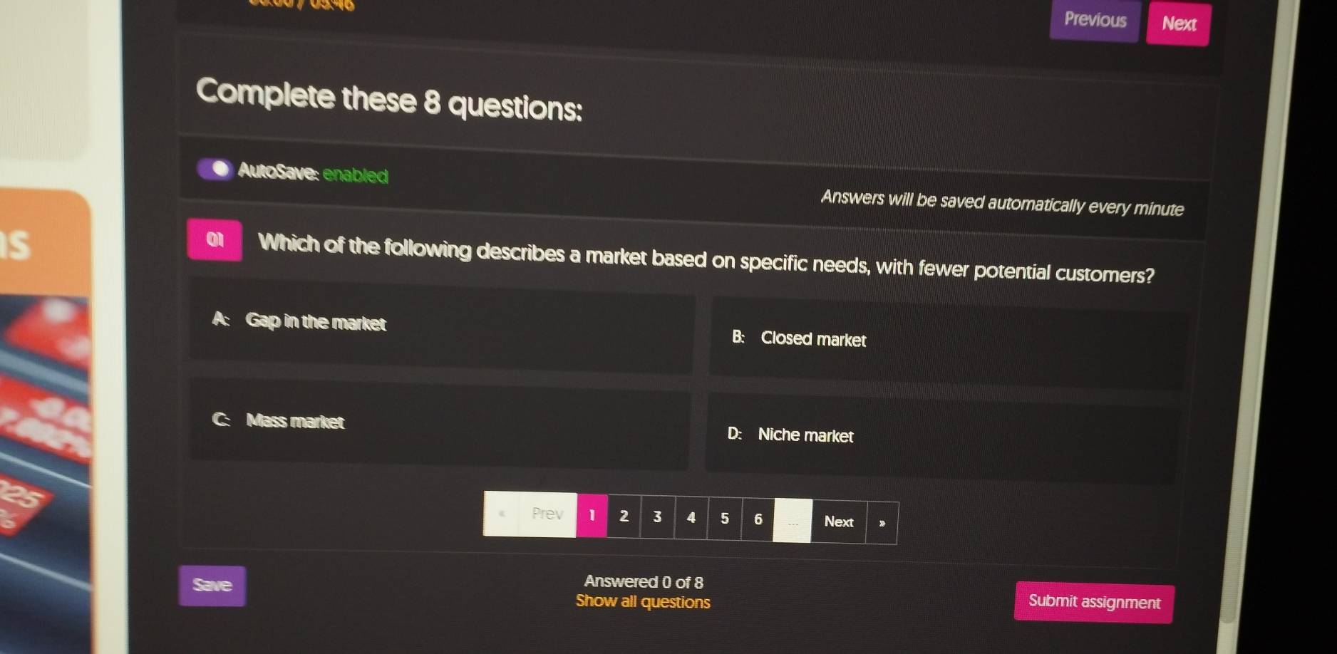 Previous Next
Complete these 8 questions:
AutoSave: enabled Answers will be saved automatically every minute
is
Which of the following describes a market based on specific needs, with fewer potential customers?
A: Gap in the market B: Closed market
Mass market D: Niche market
Prev | 2 3 4 5 6 Next
Answered 0 of 8
Save Submit assignment
Show all questions