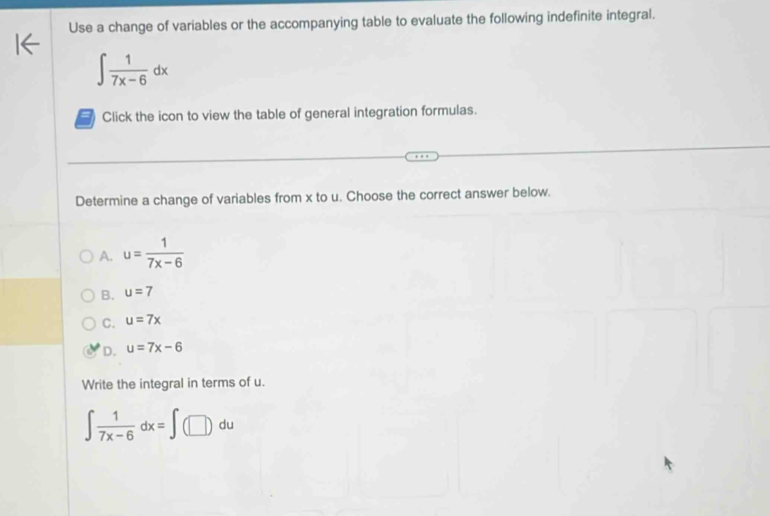 Use a change of variables or the accompanying table to evaluate the following indefinite integral.
∈t  1/7x-6 dx
Click the icon to view the table of general integration formulas.
Determine a change of variables from x to u. Choose the correct answer below.
A. u= 1/7x-6 
B. u=7
C. u=7x
D. u=7x-6
Write the integral in terms of u.
∈t  1/7x-6 dx=∈t (□ )du