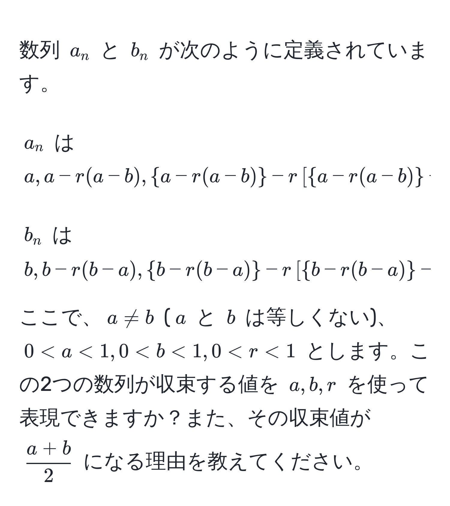 数列 $a_n$ と $b_n$ が次のように定義されています。
  
$a_n$ は $a, a - r(a - b), a - r(a - b) - r[a - r(a - b) - b - r(b - a)], ...$ 
  
$b_n$ は $b, b - r(b - a), b - r(b - a) - r[b - r(b - a) - a - r(a - b)], ...$ 

ここで、$a != b$ ($a$ と $b$ は等しくない)、$0 < a < 1, 0 < b < 1, 0 < r < 1$ とします。この2つの数列が収束する値を $a, b, r$ を使って表現できますか？また、その収束値が $ (a + b)/2 $ になる理由を教えてください。