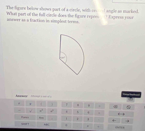 The figure below shows part of a circle, with central angle as marked.
What part of the full circle does the figure represent? Express your
answer as a fraction in simplest terms.
Virtual keyboard
Answer Attempt 2 out of 2
x v ( ) 7 8 9 ÷
= a^2 a^b 4 5 6 ×
Funcs Ans 1 2 3 -
SHIFT ABC 0 π + ENTER