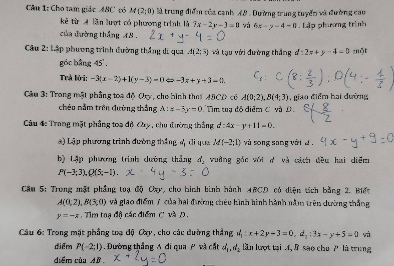 Cho tam giác ABC có M(2;0) là trung điểm của cạnh AB . Đường trung tuyến và đường cao
kẻ từ A lần lượt có phương trình là 7x-2y-3=0 và 6x-y-4=0 Lập phương trình
của đường thẳng AB .
* Câu 2: Lập phương trình đường thẳng đi qua A(2;3) và tạo với đường thẳng đ : 2x+y-4=0mhat ?t
góc bằng 45°.
Trả lời: -3(x-2)+1(y-3)=0 Leftrightarrow -3x+y+3=0.
Câu 3: Trong mặt phẳng toạ độ Oxy , cho hình thoi ABCD có A(0;2),B(4;3) , giao điểm hai đường
chéo nằm trên đường thẳng △ :x-3y=0 Tìm toạ độ điểm C và D.
Câu 4: Trong mặt phẳng toạ độ Oxy , cho đường thẳng d:4x-y+11=0.
a) Lập phương trình đường thẳng đị đi qua M(-2;1) và song song với d .
b) Lập phương trình đường thẳng d_2 vuông góc với d và cách đều hai điểm
P(-3;3),Q(5;-1).
Câu 5: Trong mặt phẳng toạ độ Oxy, cho hình bình hành ABCD có diện tích bằng 2. Biết
A(0;2),B(3;0) và giao điểm / của hai đường chéo hình bình hành nằm trên đường thẳng
y=-x Tìm toạ độ các điểm C và D.
Câu 6: Trong mặt phẳng toạ độ Oxy, cho các đường thẳng d_1:x+2y+3=0,d_2:3x-y+5=0 và
điểm P(-2;1). Đường thẳng △ đi qua P và cắt d_1,d_2 lần lượt tại A, B sao cho P là trung
điểm của AB .