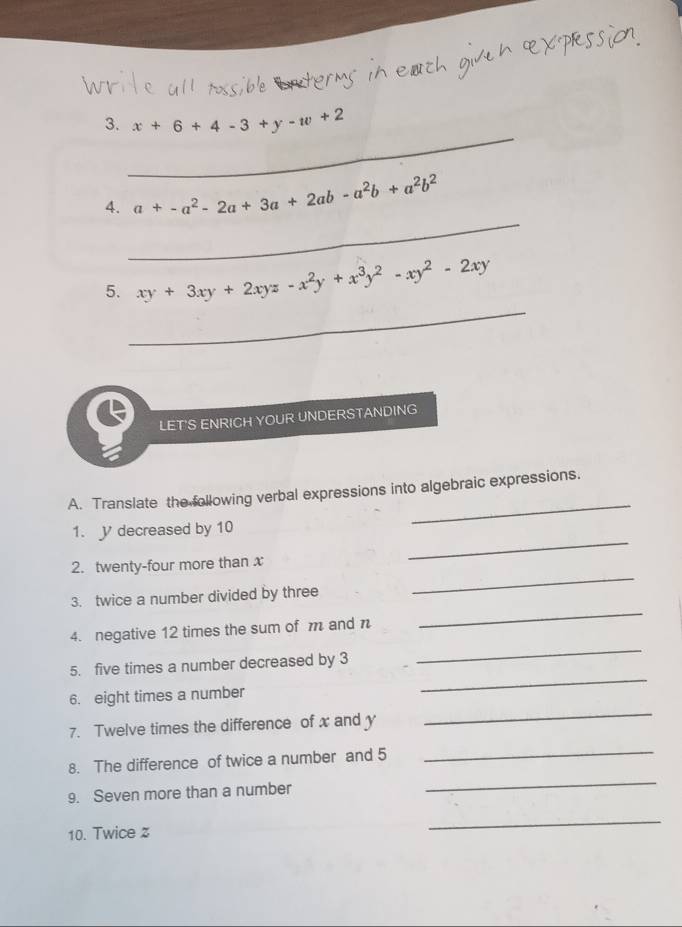 x+6+4-3+y-w+2
_
4. a+-a^2-2a+3a+2ab-a^2b+a^2b^2
_
5. xy+3xy+2xyz-x^2y+x^3y^2-xy^2-2xy
LET'S ENRICH YOUR UNDERSTANDING
_
A. Translate the following verbal expressions into algebraic expressions.
_
1. V decreased by 10
2. twenty-four more than x
3. twice a number divided by three
_
4. negative 12 times the sum of m and n
_
_
5. five times a number decreased by 3
_
6. eight times a number
7. Twelve times the difference of x and y
_
_
8. The difference of twice a number and 5
_
9. Seven more than a number
10. Twice z
_