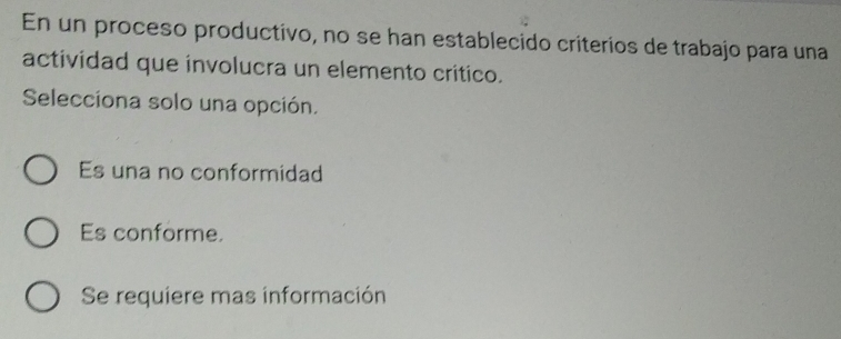 En un proceso productivo, no se han establecido criterios de trabajo para una
actividad que involucra un elemento critico.
Selecciona solo una opción.
Es una no conformidad
Es conforme.
Se requiere mas información