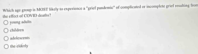 Which age group is MOST likely to experience a "grief pandemic" of complicated or incomplete grief resulting from
the effect of COVID deaths?
young adults
children
adolescents
the elderly