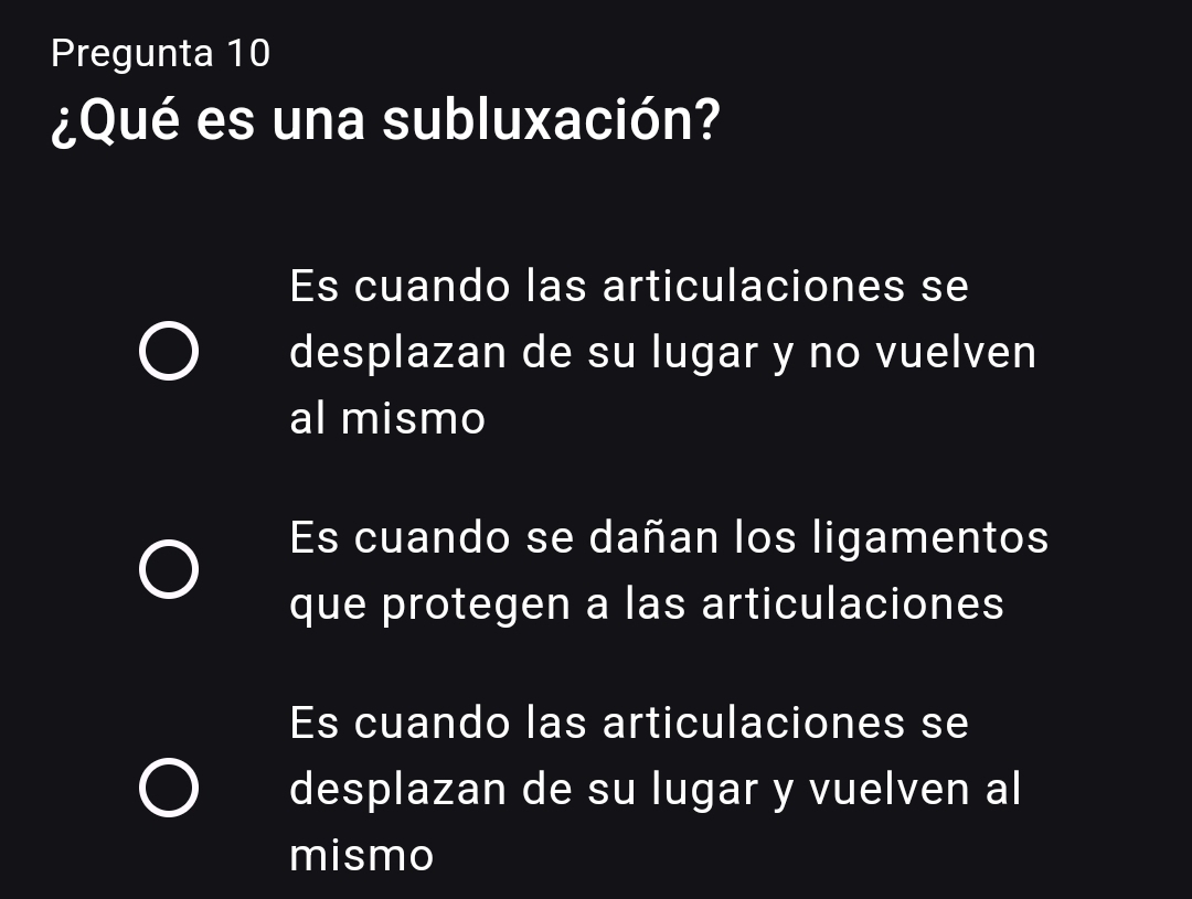 Pregunta 10
¿Qué es una subluxación?
Es cuando las articulaciones se
desplazan de su lugar y no vuelven
al mismo
Es cuando se dañan los ligamentos
que protegen a las articulaciones
Es cuando las articulaciones se
desplazan de su lugar y vuelven al
mismo