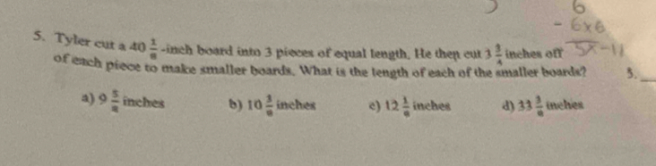 Tyler cut a 40 1/8  -inch board into 3 pieces of equal tength. He then cut 3 3/4  inches off
of each piece to make smaller boards. What is the tength of each of the smaller boards? 5._
a) 9 5/8  inches b) 10 3/8  nche 3 c) 12 1/e  inches d) 33 3/8  inehes (11)^circ 