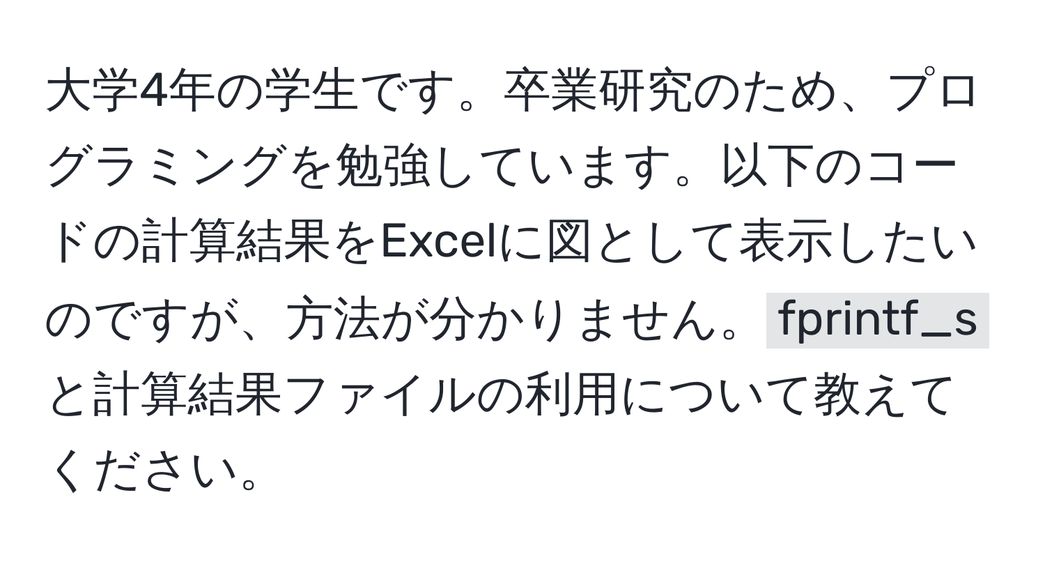 大学4年の学生です。卒業研究のため、プログラミングを勉強しています。以下のコードの計算結果をExcelに図として表示したいのですが、方法が分かりません。`fprintf_s`と計算結果ファイルの利用について教えてください。