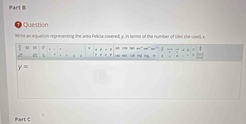 Question
Write an equation representing the area Felicia covered, y, in terms of the number of tiles she used, x.
y=
Part C