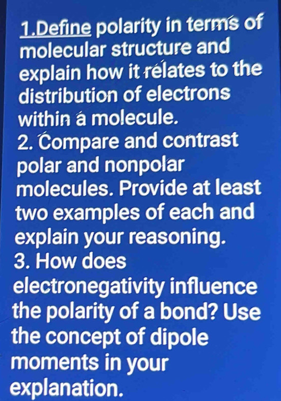 Define polarity in terms of 
molecular structure and 
explain how it relates to the 
distribution of electrons 
within a molecule. 
2. Compare and contrast 
polar and nonpolar 
molecules. Provide at least 
two examples of each and 
explain your reasoning. 
3. How does 
electronegativity influence 
the polarity of a bond? Use 
the concept of dipole 
moments in your 
explanation.