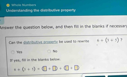 Whole Numbers
Understanding the distributive property
Answer the question below, and then fill in the blanks if necessary
Can the distributive property be used to rewrite 6+(3+5) ?
Yes No
If yes, fill in the blanks below.
6+(3+5)=(□ +□ )+(□ +□ )