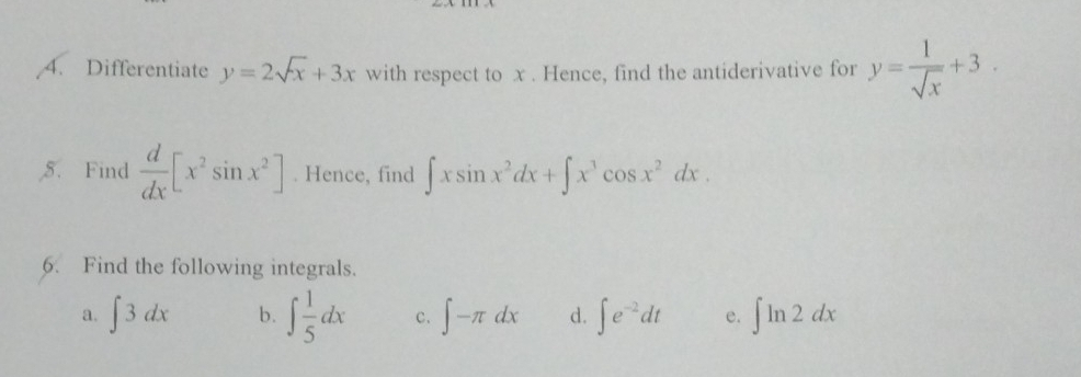 Differentiate y=2sqrt(x)+3x with respect to x. Hence, find the antiderivative for y= 1/sqrt(x) +3. 
5. Find  d/dx [x^2sin x^2]. Hence, find ∈t xsin x^2dx+∈t x^3cos x^2dx. 
6. Find the following integrals. 
a. ∈t 3dx b. ∈t  1/5 dx c. ∈t -π dx d. ∈t e^(-2)dt e. ∈t ln 2dx