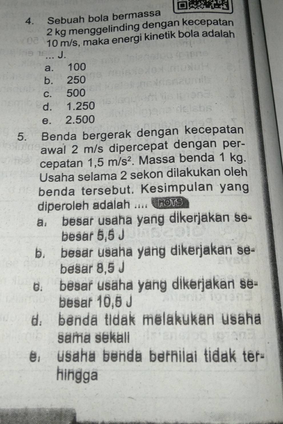 Sebuah bola bermassa
2 kg menggelinding dengan kecepatan
10 m/s, maka energi kinetik bola adalah
_J.
a. 100
b. 250
c. 500
d. 1.250
e. 2.500
5. Benda bergerak dengan kecepatan
awal 2 m/s dipercepat dengan per-
cepatan 1,5m/s^2. Massa benda 1 kg.
Usaha selama 2 sekon dilakukan oleh
benda tersebut. Kesimpulan yang
diperoleh adalah .... cnots
a. besar usaha yang dikerjakan se-
besar 5,5 J
b. besar usaha yang dikerjakan se-
besar 8,5 J
c. besar usaha yang dikerjakan se-
besar 10,5 J
d benda tidak melakukan usaha
sama sekali
, usaha benda bernilai tidak ter-
hingga