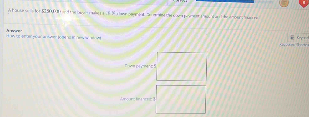 A house sells for $250,000 and the buyer makes a 18 % down payment. Determine the down payment amount and the amount financed. 
Answer 
How to enter your answer (opens in new window) Keypad 
Keyboard Shortcu 
Down payment: $
Amount financed: $