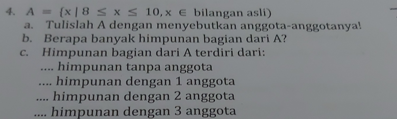 A= x|8≤ x≤ 10,x∈ bi| angan asli)
a. Tulislah A dengan menyebutkan anggota-anggotanya!
b. Berapa banyak himpunan bagian dari A?
c. Himpunan bagian dari A terdiri dari:.... himpunan tanpa anggota.... himpunan dengan 1 anggota.... himpunan dengan 2 anggota.... himpunan dengan 3 anggota