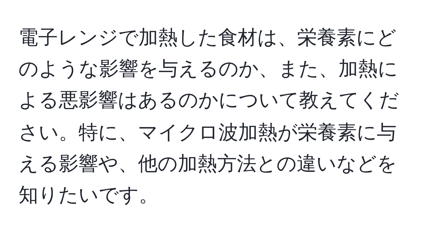 電子レンジで加熱した食材は、栄養素にどのような影響を与えるのか、また、加熱による悪影響はあるのかについて教えてください。特に、マイクロ波加熱が栄養素に与える影響や、他の加熱方法との違いなどを知りたいです。