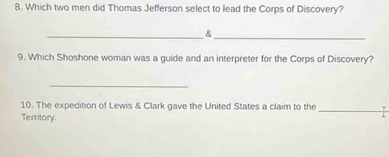 Which two men did Thomas Jefferson select to lead the Corps of Discovery? 
__& 
9. Which Shoshone woman was a guide and an interpreter for the Corps of Discovery? 
_ 
10. The expedition of Lewis & Clark gave the United States a claim to the_ 
Territory.