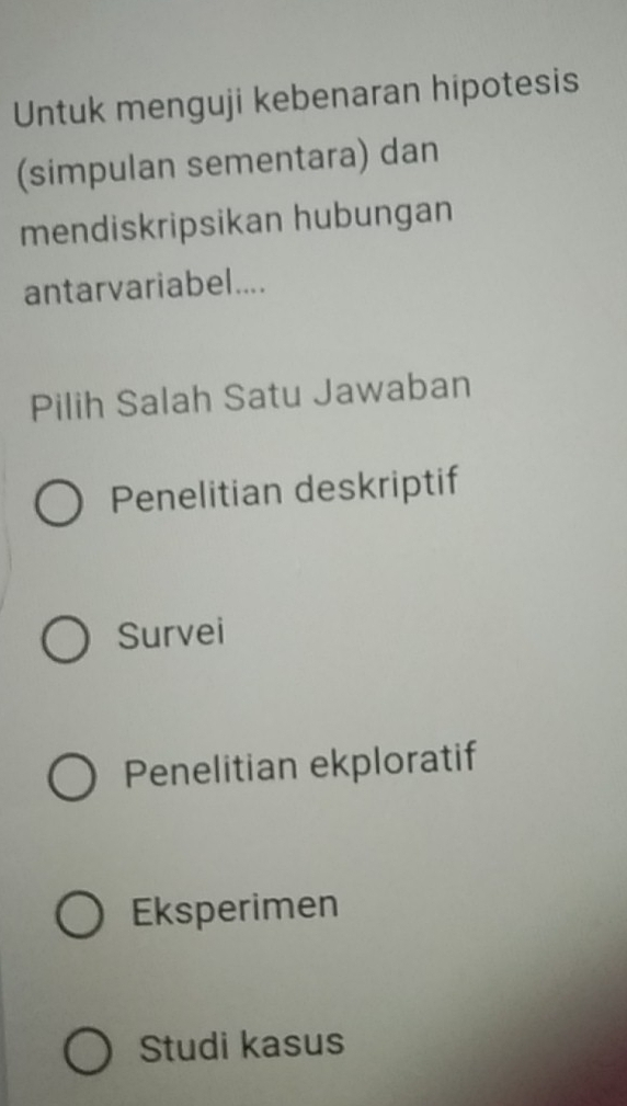 Untuk menguji kebenaran hipotesis
(simpulan sementara) dan
mendiskripsikan hubungan
antarvariabel....
Pilih Salah Satu Jawaban
Penelitian deskriptif
Survei
Penelitian ekploratif
Eksperimen
Studi kasus