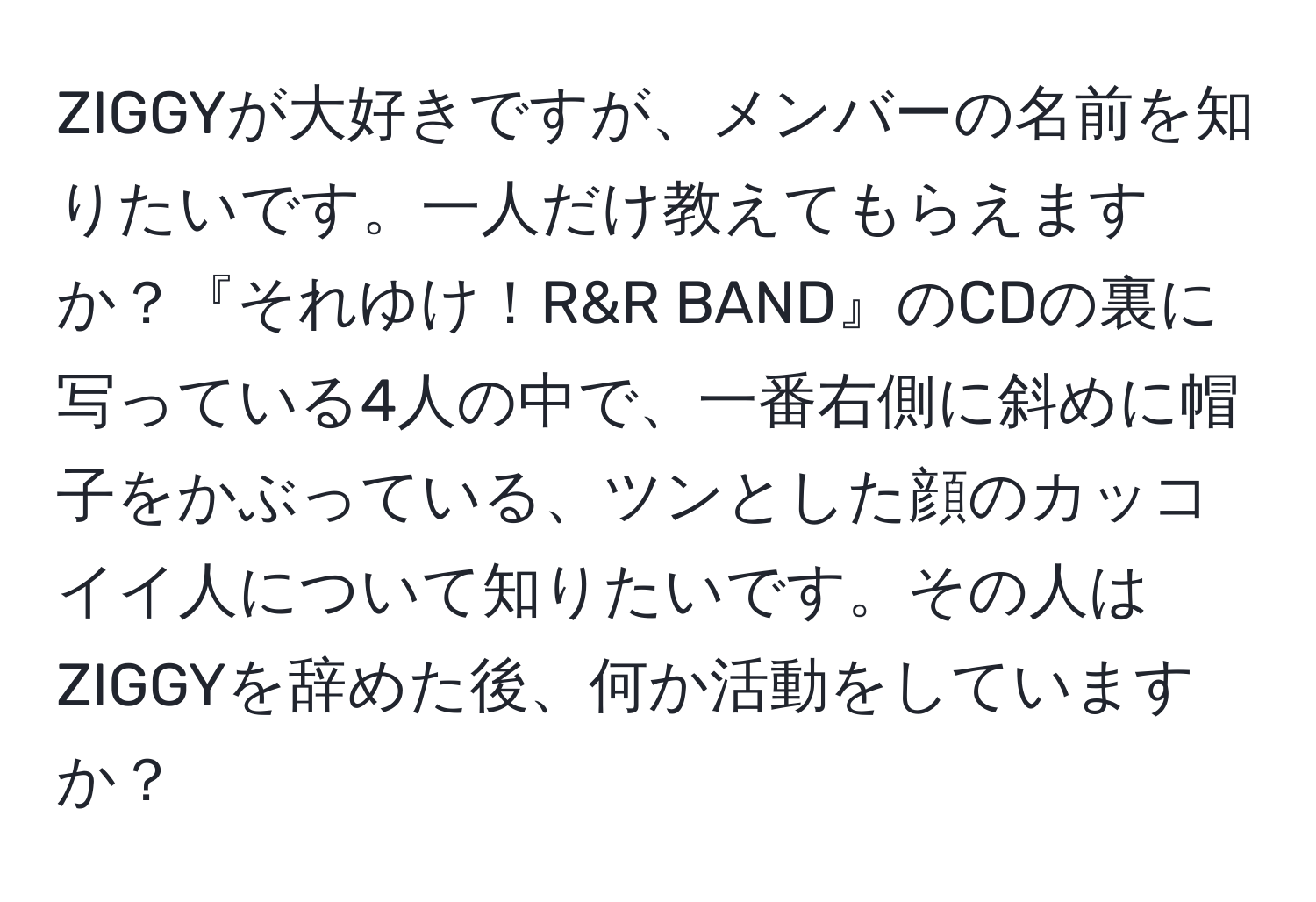 ZIGGYが大好きですが、メンバーの名前を知りたいです。一人だけ教えてもらえますか？『それゆけ！R&R BAND』のCDの裏に写っている4人の中で、一番右側に斜めに帽子をかぶっている、ツンとした顔のカッコイイ人について知りたいです。その人はZIGGYを辞めた後、何か活動をしていますか？