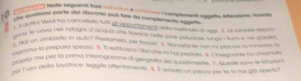 a Nelle seguenti frasi individua e sottolínea i complementi oggelto. Atterzione: ricorda 

che qualsiasi parte del discorso può fare da complemento aggetto. 
1, Il dottor Verdi ha cancellato tutti gli appuntamenti dello mattinata di oggi. 2. Le zanzare depón 
gono le yova nei ristagni d'acqua che trovano nelle zone paludose, lungo í fiumi e nei giardini 
3. Hai un ombrello in auto? Prestamelo, per favore! 4. Nonostante non mi piaccia la minestra, la 
mamma la prepara spesso. 5. Ti restituisco i libri che mi hai prestato. 6. L'insegnante ha chiamato 
proprio me per la prima interrogazione di geografía del quadrimestre. 7. Queste sono le istruzion 
per l'uso della lavatrice: leggile attentamente. 8. É arrivato un pacco per te: lo họi già aperto?