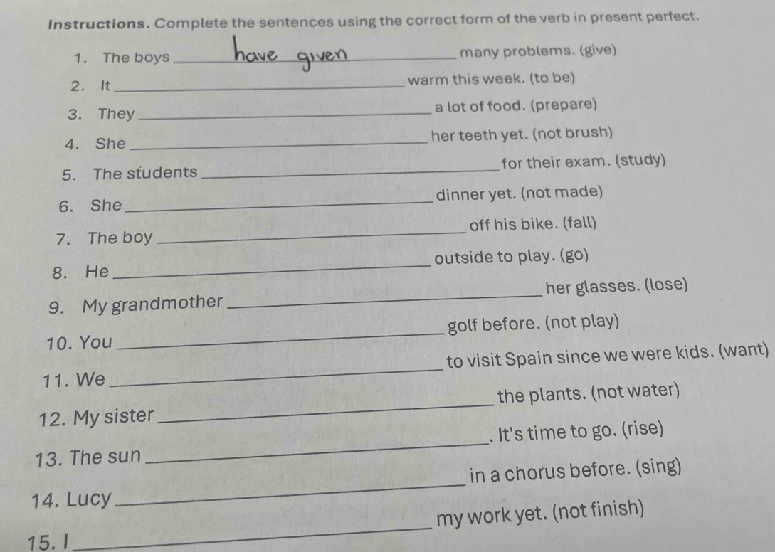 Instructions. Complete the sentences using the correct form of the verb in present perfect. 
1. The boys _many problems. (give) 
2. It_ warm this week. (to be) 
3. They _a lot of food. (prepare) 
4. She _her teeth yet. (not brush) 
5. The students _for their exam. (study) 
6. She _dinner yet. (not made) 
off his bike. (fall) 
7. The boy 
_ 
8. He _outside to play. (go) 
9. My grandmother _her glasses. (lose) 
10. You _golf before. (not play) 
to visit Spain since we were kids. (want) 
11. We 
_ 
12. My sister _the plants. (not water) 
13. The sun _. It's time to go. (rise) 
_ 
in a chorus before. (sing) 
14. Lucy 
_ 
my work yet. (not finish) 
15.I