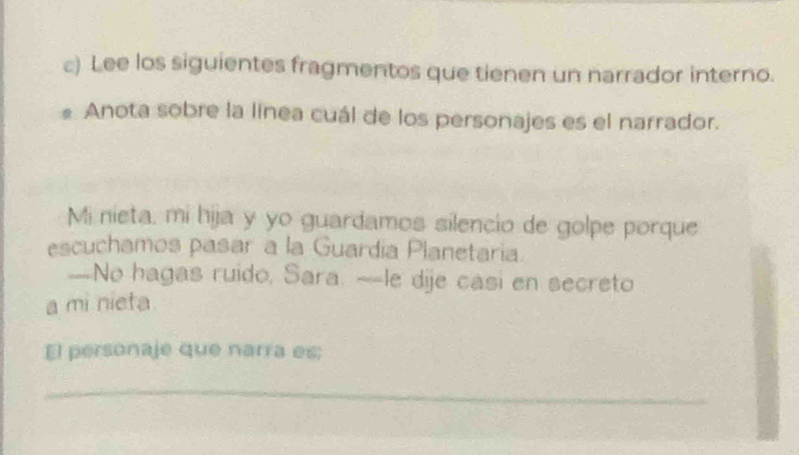 Lee los siguientes fragmentos que tienen un narrador interno. 
Anota sobre la línea cuál de los personajes es el narrador. 
Mi nieta, mi hija y yo guardamos silencio de golpe porque 
escuchamos pasar a la Guardía Planetaria. 
--No hagas ruido, Sara. ~-le dije casi en secreto 
a mi nieta 
El personaje que narra es: 
_