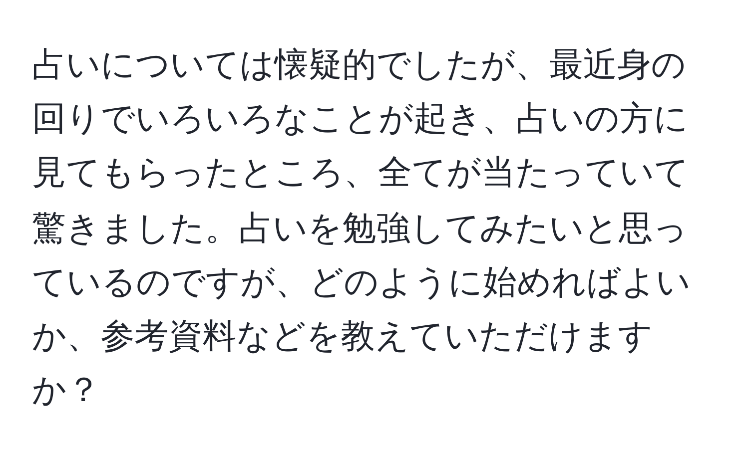 占いについては懐疑的でしたが、最近身の回りでいろいろなことが起き、占いの方に見てもらったところ、全てが当たっていて驚きました。占いを勉強してみたいと思っているのですが、どのように始めればよいか、参考資料などを教えていただけますか？