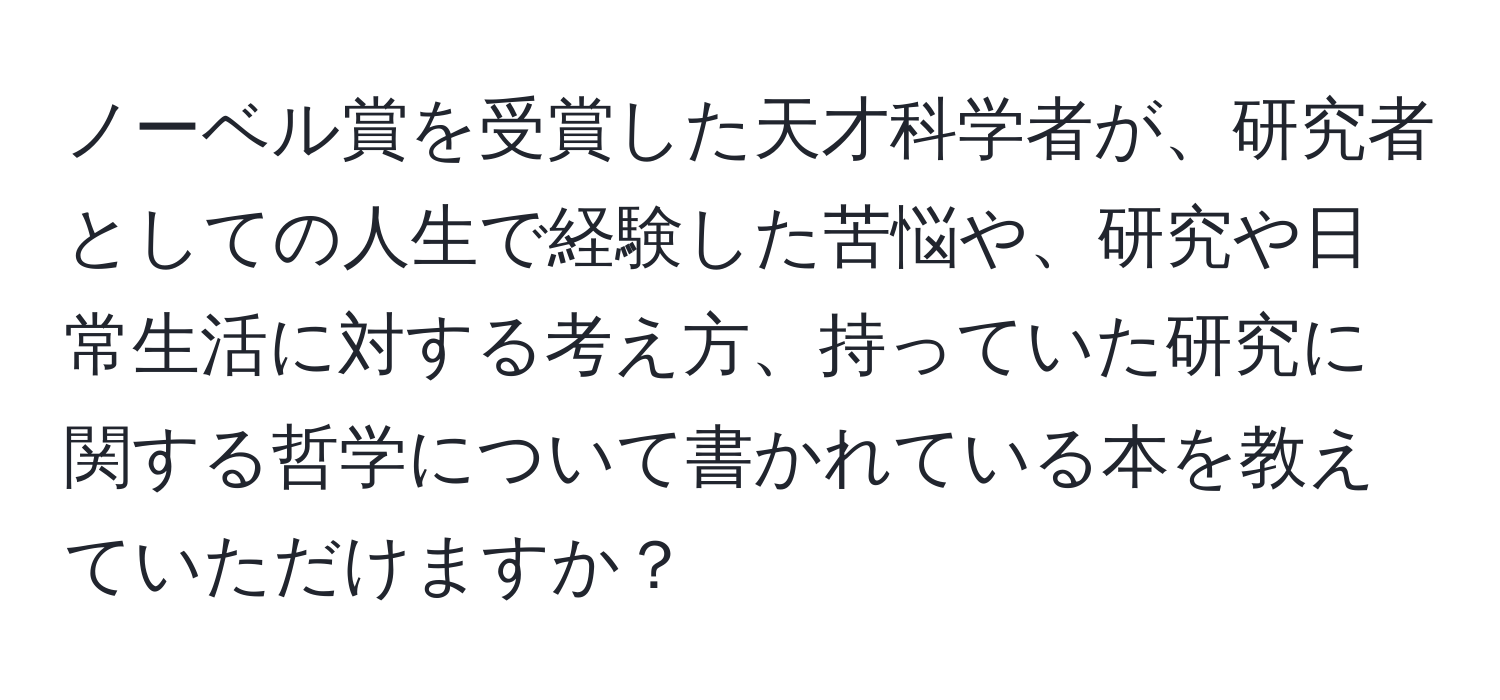 ノーベル賞を受賞した天才科学者が、研究者としての人生で経験した苦悩や、研究や日常生活に対する考え方、持っていた研究に関する哲学について書かれている本を教えていただけますか？