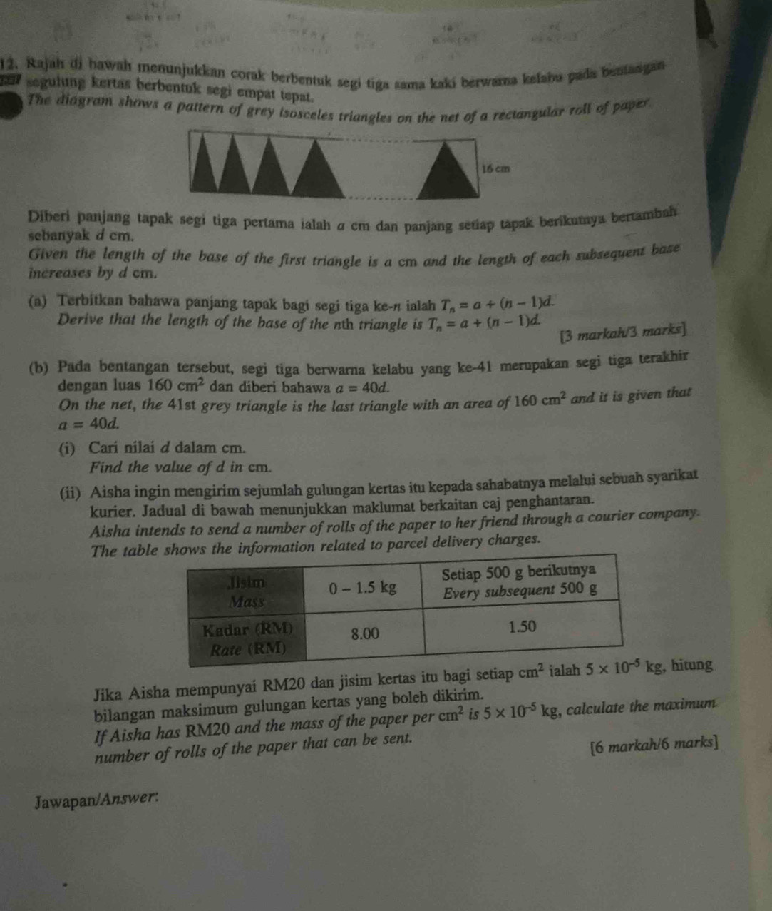 Rajah di hawah menunjukkan corak berbentuk segi tiga sama kaki berwarna kefabu pada bentangan
segulung kertas berbentuk segi empat tepat.
The diagram shows a pattern of grey isosceles triangles on the net of a rectangular roll of paper
16 cm
Diberi panjang tapak segi tiga pertama ialah σ cm dan panjang setiap tapak berikumya bertambah
sebanyak d cm.
Given the length of the base of the first triangle is a cm and the length of each subsequent base
increases by d cm.
(a) Terbitkan bahawa panjang tapak bagi segi tiga ke-n ialah T_n=a+(n-1)d.
Derive that the length of the base of the nth triangle is T_n=a+(n-1)d.
[3 markah/3 marks]
(b) Pada bentangan tersebut, segi tiga berwarna kelabu yang ke-41 merupakan segi tiga terakhir
dengan luas 160cm^2 dan diberi bahawa a=40d.
On the net, the 41st grey triangle is the last triangle with an area of 160cm^2 and it is given that
a=40d.
(i) Cari nilai d dalam cm.
Find the value of d in cm.
(ii) Aisha ingin mengirim sejumlah gulungan kertas itu kepada sahabatnya melalui sebuah syarikat
kurier. Jadual di bawah menunjukkan maklumat berkaitan caj penghantaran.
Aisha intends to send a number of rolls of the paper to her friend through a courier company
The table shows the information related to parcel delivery charges.
Jika Aisha mempunyai RM20 dan jisim kertas itu bagi setiap , hitung
bilangan maksimum gulungan kertas yang boleh dikirim.
If Aisha has RM20 and the mass of the paper per cm^2 is 5* 10^(-5)kg , calculate the maximum 
number of rolls of the paper that can be sent.
[6 markah/6 marks]
Jawapan/Answer: