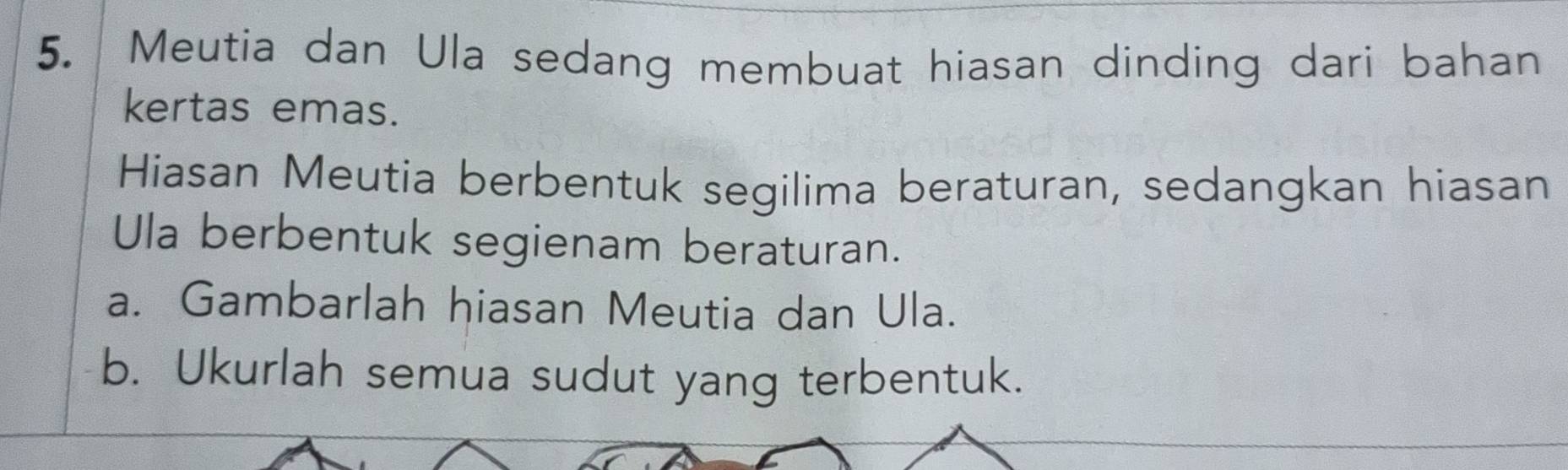 Meutia dan Ula sedang membuat hiasan dinding dari bahan 
kertas emas. 
Hiasan Meutia berbentuk segilima beraturan, sedangkan hiasan 
Ula berbentuk segienam beraturan. 
a. Gambarlah hiasan Meutia dan Ula. 
b. Ukurlah semua sudut yang terbentuk.