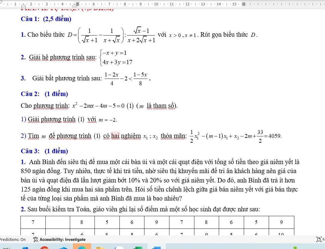 2 3   12 · 13 14  15
6 7 8 9
1 ， 10 .  .  11
Câu 1: (2,5 điểm)
1. Cho biểu thức D=( 1/sqrt(x)+1 - 1/x+sqrt(x) ): (sqrt(x)-1)/x+2sqrt(x)+1  với x>0,x!= 1. Rút gọn biểu thức D .
2. Giải hệ phương trình sau: beginarrayl -x+y=1 4x+3y=17endarray.
3. Giải bất phương trình sau:  (1-2x)/4 -2
Câu 2: (1 điểm)
Cho phương trình: x^2-2mx-4m-5=0 (1) ( m là tham số).
1) Giải phương trình (1) với m=-2.
2) Tìm m để phương trình (1) có hai nghiêm x_1;x_2 thỏa mãn:  1/2 x_1^(2-(m-1)x_1)+x_2-2m+ 33/2 =4059.
Câu 3: (1 điểm)
1. Anh Bình đến siêu thị để mua một cái bàn ủi và một cái quạt điện với tổng số tiền theo giá niêm yết là
850 ngàn đồng. Tuy nhiên, thực tế khi trả tiền, nhờ siêu thị khuyến mãi để tri ân khách hàng nên giá của
bàn ủi và quạt điện đã lần lượt giảm bớt 10% và 20% so với giá niêm yết. Do đó, anh Bình đã trả ít hơn
125 ngàn đồng khi mua hai sản phầm trên. Hỏi số tiền chênh lệch giữa giá bán niêm yết với giá bán thực
tế của từng loại sản phẩm mà anh Bình đã mua là bao nhiêu?
2. Sau buổi kiểm tra Toán, giáo viên ghi lại số điểm mà một số học sinh đạt được như sau:
Predictions: On Accessibility: Investigate