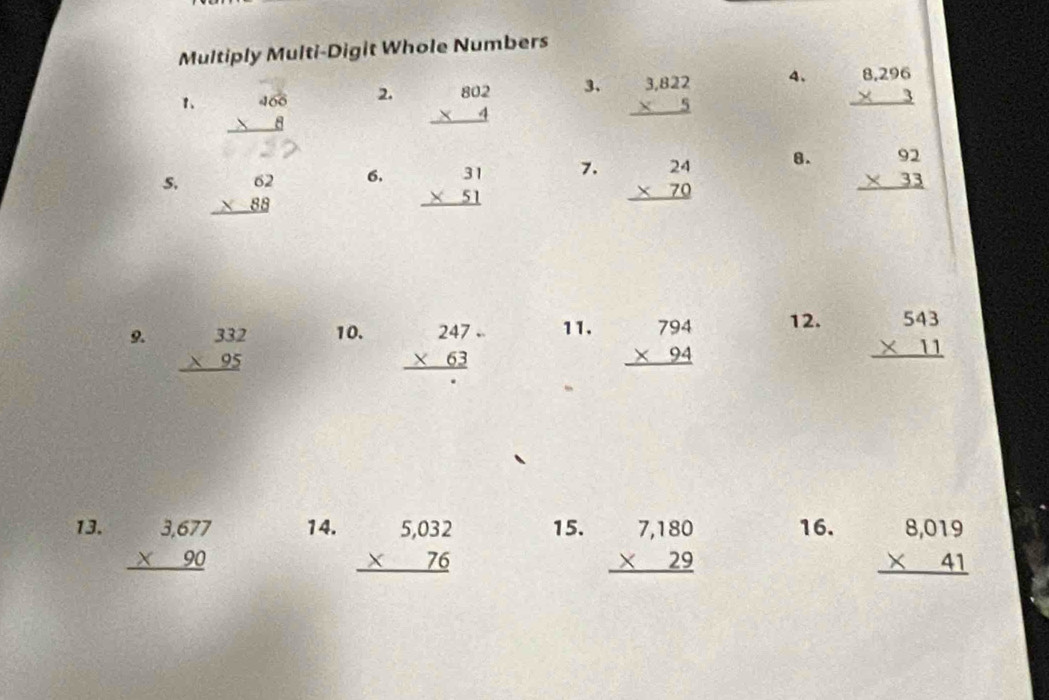 Multiply Multi-Digit Whole Numbers 
1 2. beginarrayr 802 * 4 hline endarray 3、 beginarrayr 3,822 * 5 hline endarray 4. beginarrayr 8,296 * 3 hline endarray
6. 
7. 
s. beginarrayr 62 * 88 hline endarray beginarrayr 31 * 51 hline endarray beginarrayr 24 * 70 hline endarray
8. beginarrayr 92 * 33 hline endarray
9. beginarrayr 332 * 95 hline endarray 10. beginarrayr 247 * 63 hline endarray 11. beginarrayr 794 * 94 hline endarray 12. beginarrayr 543 * 11 hline endarray
13. beginarrayr 3,677 * 90 hline endarray 14. beginarrayr 5,032 * 76 hline endarray 15. beginarrayr 7,180 * 29 hline endarray 16. beginarrayr 8,019 * 41 hline endarray