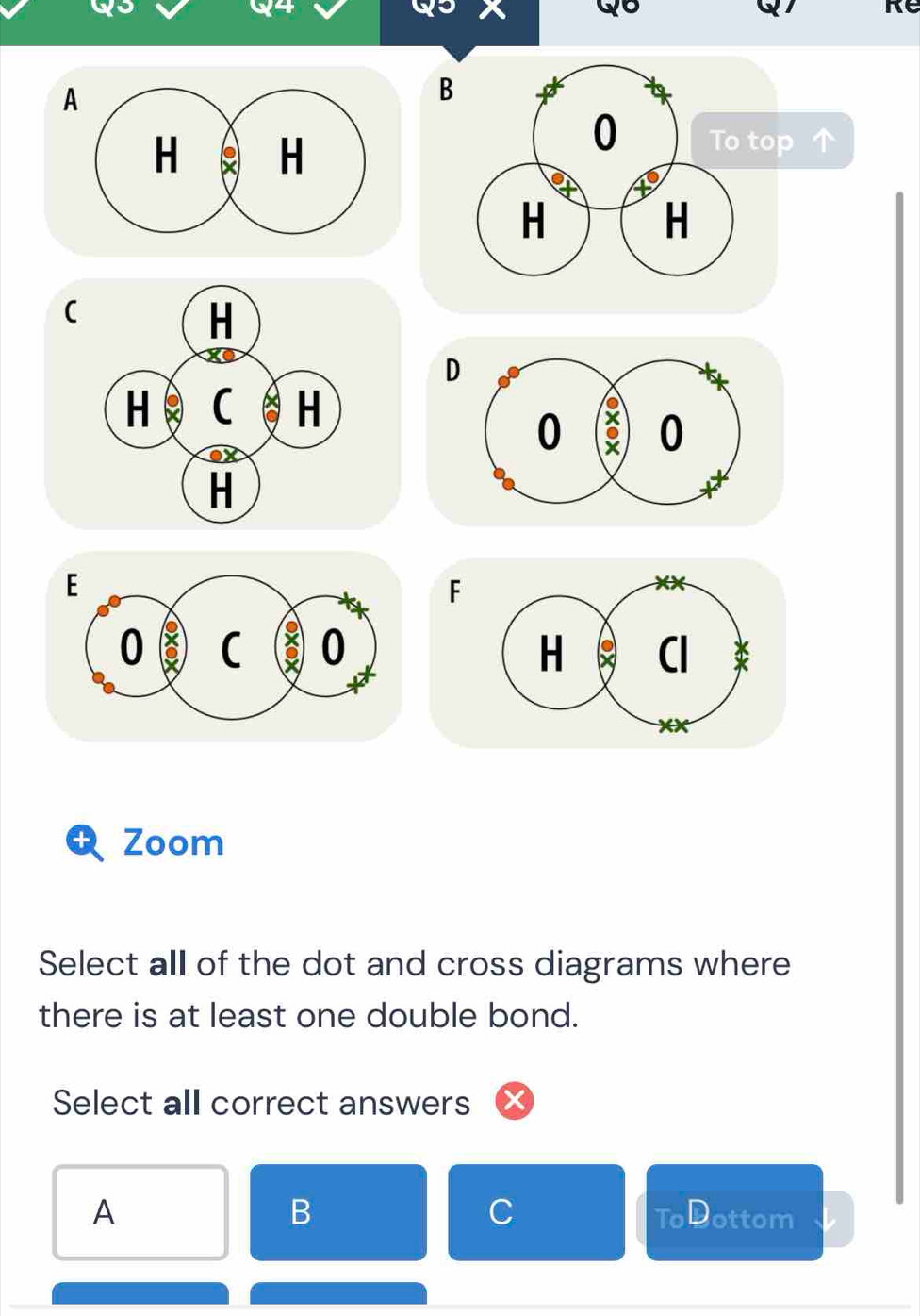 Qo
Re
A
B
(
D
F

Zoom
Select all of the dot and cross diagrams where
there is at least one double bond.
Select all correct answers
B
C
A ToDottom