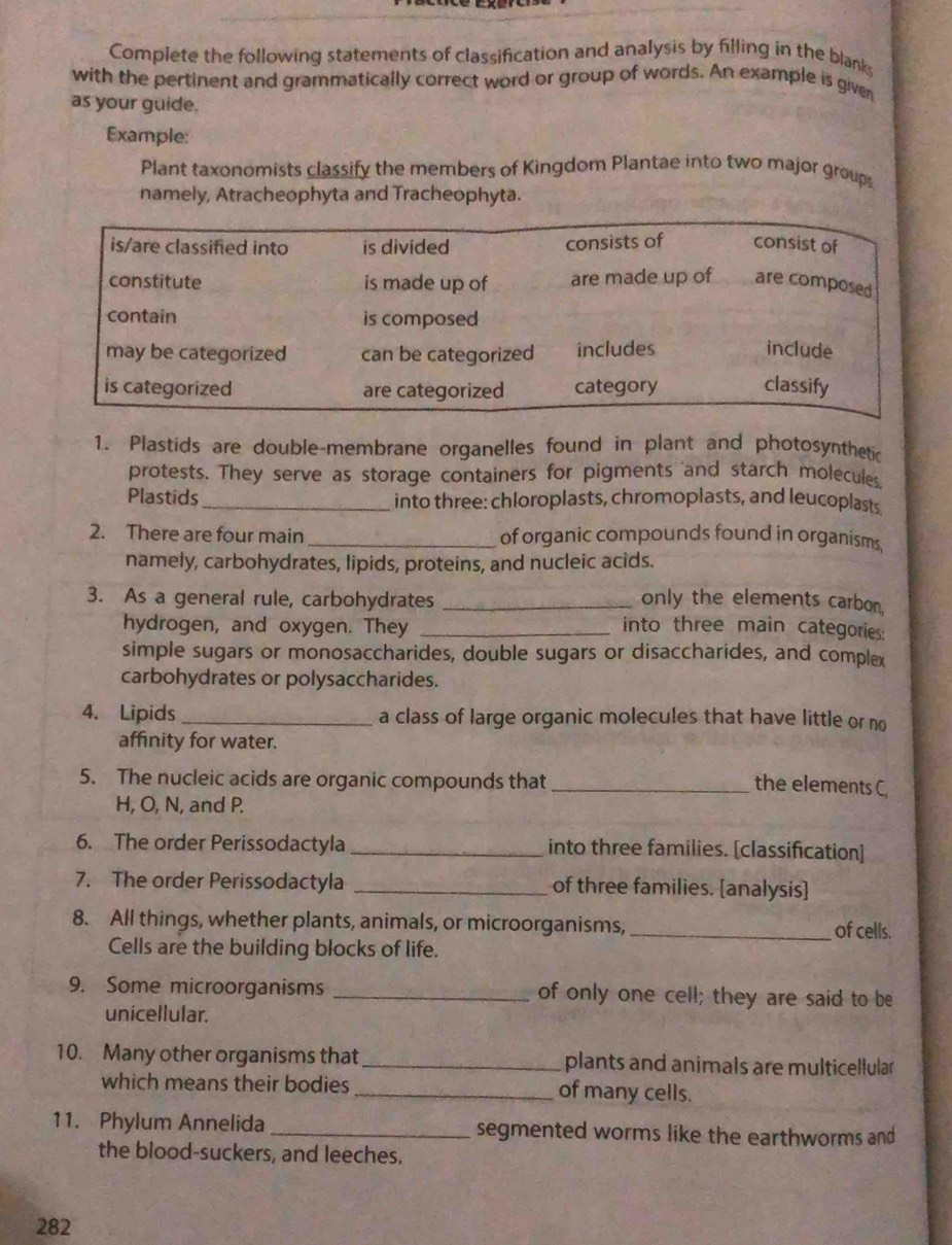 Complete the following statements of classification and analysis by filling in the blanks 
with the pertinent and grammatically correct word or group of words. An example is given 
as your guide. 
Example: 
Plant taxonomists classify the members of Kingdom Plantae into two major groups 
namely, Atracheophyta and Tracheophyta. 
1. Plastids are double-membrane organelles found in plant and photosynthetic 
protests. They serve as storage containers for pigments and starch molecules 
Plastids_ into three: chloroplasts, chromoplasts, and leucoplasts 
2. There are four main _of organic compounds found in organisms 
namely, carbohydrates, lipids, proteins, and nucleic acids. 
3. As a general rule, carbohydrates _only the elements carbon. 
hydrogen, and oxygen. They _into three main categories: 
simple sugars or monosaccharides, double sugars or disaccharides, and complex 
carbohydrates or polysaccharides. 
4. Lipids_ a class of large organic molecules that have little or no 
affinity for water. 
5. The nucleic acids are organic compounds that_ 
the elements C, 
H, O, N, and P. 
6. The order Perissodactyla _into three families. [classification] 
7. The order Perissodactyla _of three families. [analysis] 
8. All things, whether plants, animals, or microorganisms,_ of cells. 
Cells are the building blocks of life. 
9. Some microorganisms _of only one cell; they are said to be 
unicellular. 
10. Many other organisms that_ plants and animals are multicellular 
which means their bodies _of many cells. 
11. Phylum Annelida _segmented worms like the earthworms and 
the blood-suckers, and leeches. 
282