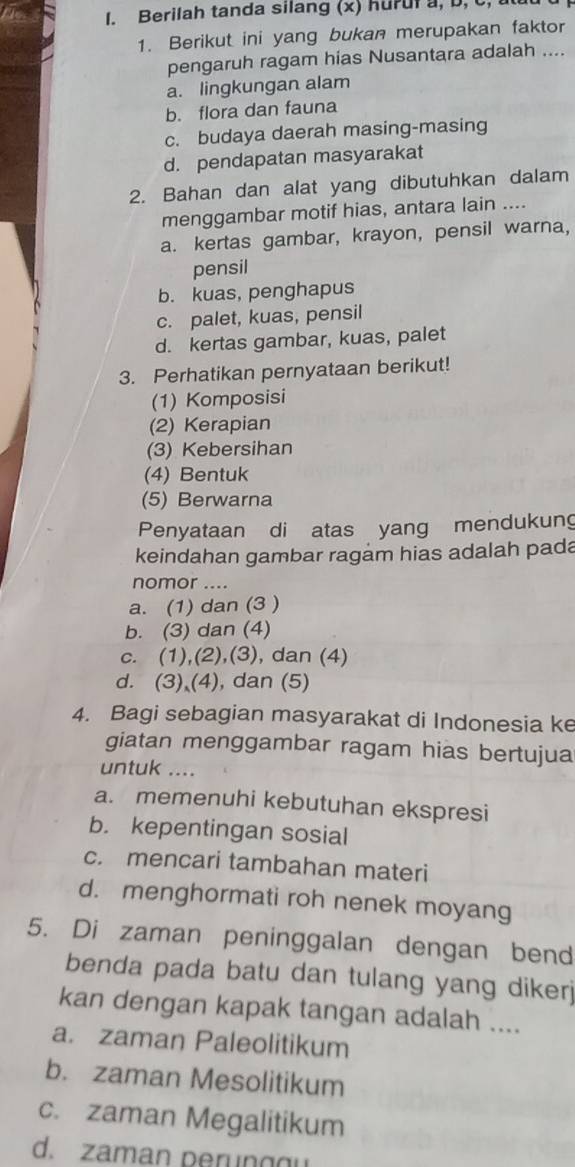 Berilah tanda silang (x) hurula, D, C,
1. Berikut ini yang bukan merupakan faktor
pengaruh ragam hias Nusantara adalah ....
a. lingkungan alam
b. flora dan fauna
c. budaya daerah masing-masing
d. pendapatan masyarakat
2. Bahan dan alat yang dibutuhkan dalam
menggambar motif hias, antara lain ....
a. kertas gambar, krayon, pensil warna,
pensil
b. kuas, penghapus
c. palet, kuas, pensil
d. kertas gambar, kuas, palet
3. Perhatikan pernyataan berikut!
(1) Komposisi
(2) Kerapian
(3) Kebersihan
(4) Bentuk
(5) Berwarna
Penyataan di atas yang mendukung
keindahan gambar ragam hias adalah pada
nomor ....
a. (1) dan (3 )
b. (3) dan (4)
c. (1),(2),(3), dan (4)
d. (3) (4), dan (5)
4. Bagi sebagian masyarakat di Indonesia ke
giatan menggambar ragam hias bertujua
untuk …
a. memenuhi kebutuhan ekspresi
b. kepentingan sosial
c. mencari tambahan materi
d. menghormati roh nenek moyang
5. Di zaman peninggalan dengan bend
benda pada batu dan tulang yang diker 
kan dengan kapak tangan adalah ....
a. zaman Paleolitikum
b. zaman Mesolitikum
c. zaman Megalitikum
d. zaman perunggu