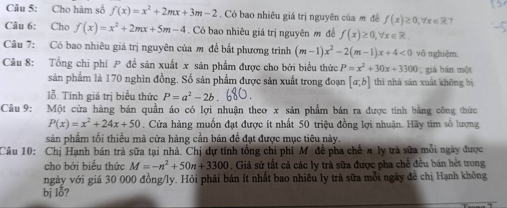 Cho hàm số f(x)=x^2+2mx+3m-2. Có bao nhiêu giá trị nguyên của m đề f(x)≥ 0, forall x∈ R ? 
Câu 6: Cho f(x)=x^2+2mx+5m-4. Có bao nhiêu giá trị nguyên m để f(x)≥ 0, forall x∈ R. 
Câu 7: Có bao nhiêu giá trị nguyên của m để bất phương trình (m-1)x^2-2(m-1)x+4<0</tex> vô nghiệm. 
Câu 8: Tổng chi phí P để sản xuất x sản phẩm được cho bởi biểu thức P=x^2+30x+3300; giá bán một 
sản phẩm là 170 nghìn đồng. Số sản phẩm được sản xuất trong đoạn [a;b] thì nhà sản xuất không bị 
lỗ. Tính giá trị biểu thức P=a^2-2b
Câu 9: Một cửa hàng bán quần áo có lợi nhuận theo x sản phẩm bán ra được tính bằng công thức
P(x)=x^2+24x+50. Cửa hàng muốn đạt được ít nhất 50 triệu đồng lợi nhuận. Hãy tìm số lượng 
sản phẩm tối thiểu mà cửa hàng cần bán để đạt được mục tiêu này. 
Câu 10: Chị Hạnh bán trà sữa tại nhà. Chị dự tính tổng chi phí M để pha chế n ly trà sữa mỗi ngày được 
cho bởi biểu thức M=-n^2+50n+3300. Giả sử tất cả các ly trà sữa được pha chế đều bán hết trong 
ngày với giá 30 000 đồng/ly. Hỏi phải bán ít nhất bao nhiêu ly trà sữa mỗi ngày đề chị Hạnh không 
bị lỗ?