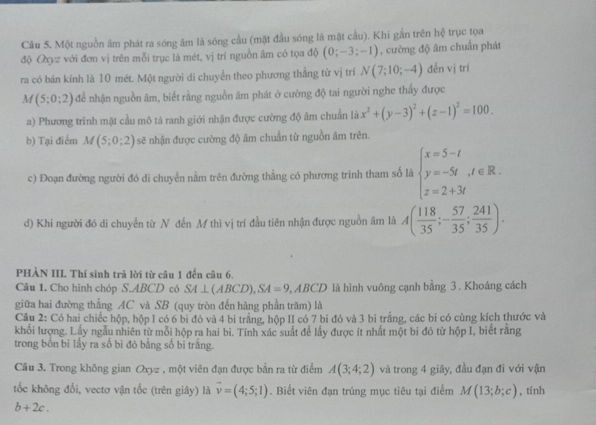 Một nguồn âm phát ra sóng âm là sóng cầu (mặt đầu sóng là mặt cầu). Khi gắn trên hệ trục tọa
độ Oxyz với đơn vị trên mỗi trục là mét, vị trí nguồn âm có tọa độ (0;-3;-1) , cường độ âm chuẩn phát
ra có bán kính là 10 mét. Một người di chuyền theo phương thẳng từ vị trí N(7;10;-4) đến vị trí
M(5;0;2) để nhận nguồn âm, biết rằng nguồn âm phát ở cường độ tai người nghe thấy được
a) Phương trình mặt cầu mô tả ranh giới nhận được cường độ âm chuẩn là x^2+(y-3)^2+(z-1)^2=100.
b) Tại điểm M(5;0;2) sẽ nhận được cường độ âm chuẩn từ nguồn âm trên.
c) Đoạn đường người đó di chuyền nằm trên đường thẳng có phương trình tham số là beginarrayl x=5-t y=-5t,t∈ R. z=2+3tendarray.
d) Khi người đó di chuyền từ N đến M thì vị trí đầu tiên nhận được nguồn âm là A( 118/35 ;- 57/35 ; 241/35 ).
PHÀN III. Thí sinh trả lời từ câu 1 đến câu 6.
Câu 1. Cho hình chóp S.ABCD có SA ⊥ (ABCD), SA=9 . BCD là hình vuông cạnh bằng 3. Khoảng cách
giữa hai đường thẳng AC và SB (quy tròn đến hàng phần trăm) là
Câu 2: Có hai chiếc hộp, hộp 1 có 6 bi đỏ và 4 bi trắng, hộp II có 7 bi đỏ và 3 bi trắng, các bi có cùng kích thước và
khối lượng. Lấy ngẫu nhiên từ mỗi hộp ra hai bì. Tính xác suất để lấy được ít nhất một bi đỏ từ hộp I, biết rằng
trong bốn bi lấy ra số bi đỏ bằng số bi trắng.
Câu 3. Trong không gian Oxyz , một viên đạn được bắn ra từ điểm A(3;4;2) và trong 4 giây, đầu đạn đi với vận
tốc không đổi, vectơ vận tốc (trên giây) là vector v=(4;5;1). Biết viên đạn trúng mục tiêu tại điểm M(13;b;c) , tính
b+2c.