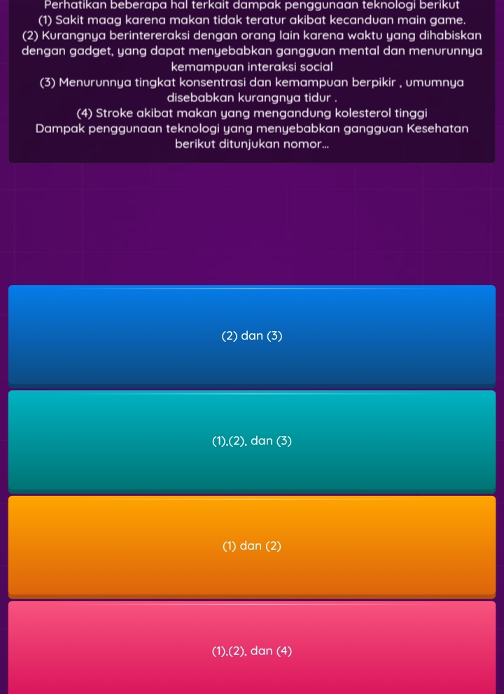 Perhatikan beberapa hal terkait dampak penggunaan teknologi berikut
(1) Sakit maag karena makan tidak teratur akibat kecandvan main game.
(2) Kurangnya berintereraksi dengan orang lain karena waktu yang dihabiskan
dengan gadget, yang dapat menyebabkan gangguan mental dan menurunnya
kemampuan interaksi social
(3) Menurunnya tingkat konsentrasi dan kemampuan berpikir , umumnya
disebabkan kurangnya tidur .
(4) Stroke akibat makan yang mengandung kolesterol tinggi
Dampak penggunaan teknologi yang menyebabkan gangguan Kesehatan
berikut ditunjukan nomor...
(2) dan (3)
(1),(2), dan (3)
(1) dan
(1),(2), dan (4)
