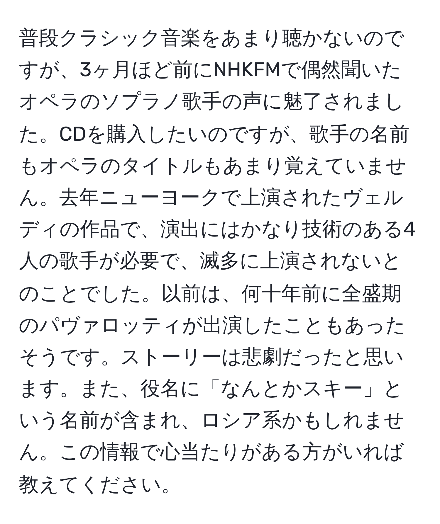 普段クラシック音楽をあまり聴かないのですが、3ヶ月ほど前にNHKFMで偶然聞いたオペラのソプラノ歌手の声に魅了されました。CDを購入したいのですが、歌手の名前もオペラのタイトルもあまり覚えていません。去年ニューヨークで上演されたヴェルディの作品で、演出にはかなり技術のある4人の歌手が必要で、滅多に上演されないとのことでした。以前は、何十年前に全盛期のパヴァロッティが出演したこともあったそうです。ストーリーは悲劇だったと思います。また、役名に「なんとかスキー」という名前が含まれ、ロシア系かもしれません。この情報で心当たりがある方がいれば教えてください。