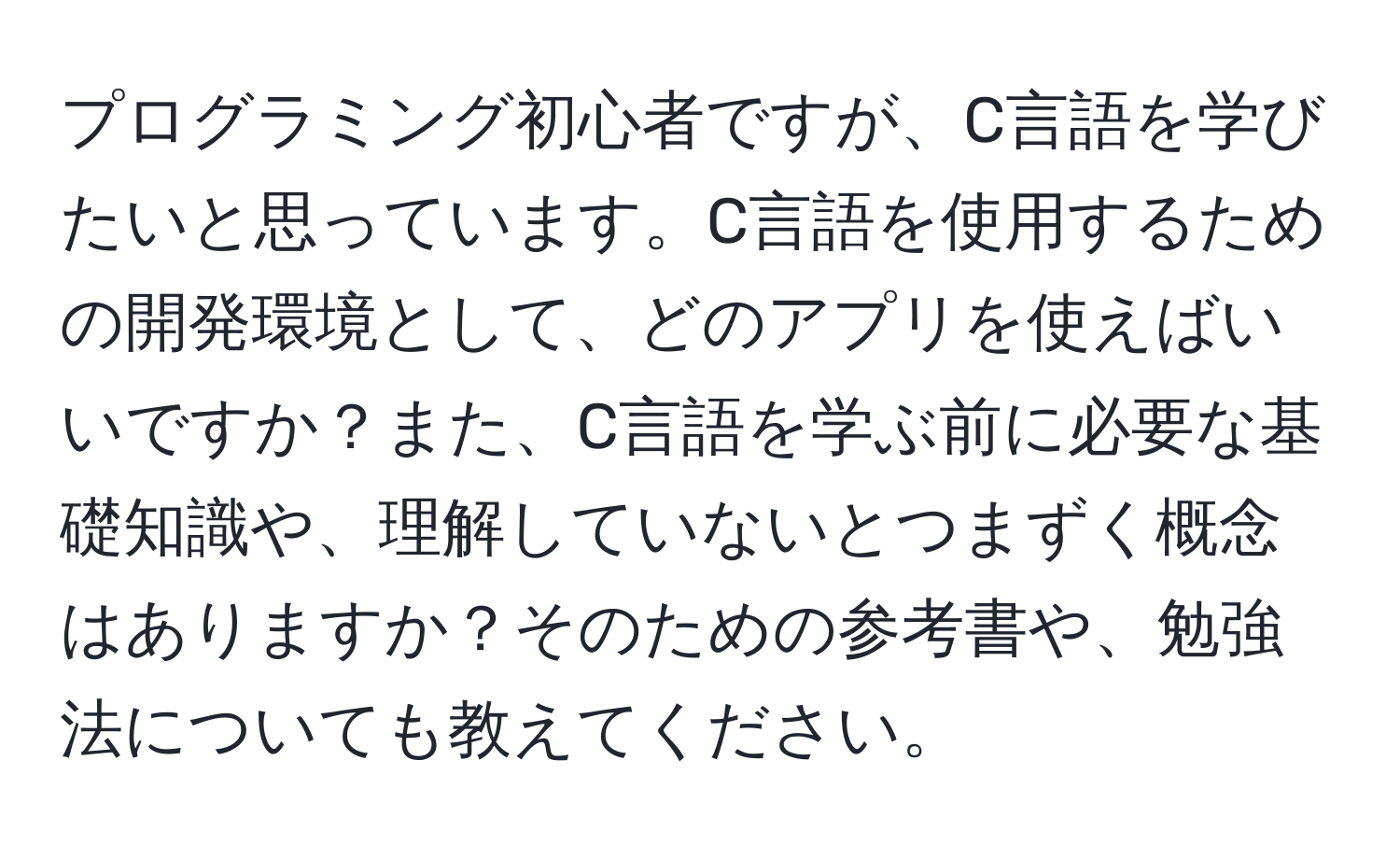 プログラミング初心者ですが、C言語を学びたいと思っています。C言語を使用するための開発環境として、どのアプリを使えばいいですか？また、C言語を学ぶ前に必要な基礎知識や、理解していないとつまずく概念はありますか？そのための参考書や、勉強法についても教えてください。