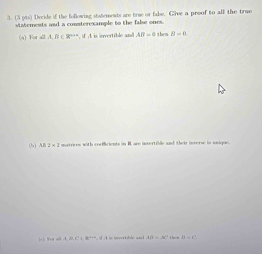 Decide if the following statements are true or false. Give a proof to all the true 
statements and a counterexample to the false ones. 
(a) For all A, B∈ R^(n* n) , if A is invertible and AB=0 then B=0. 
(b) All 2* 2 matrices with coefficients in R are invertible and their inverse is unique. 
(c) For all A, B, C∈ R^(n* n) , if A is invertible and AB=AC then B=C.