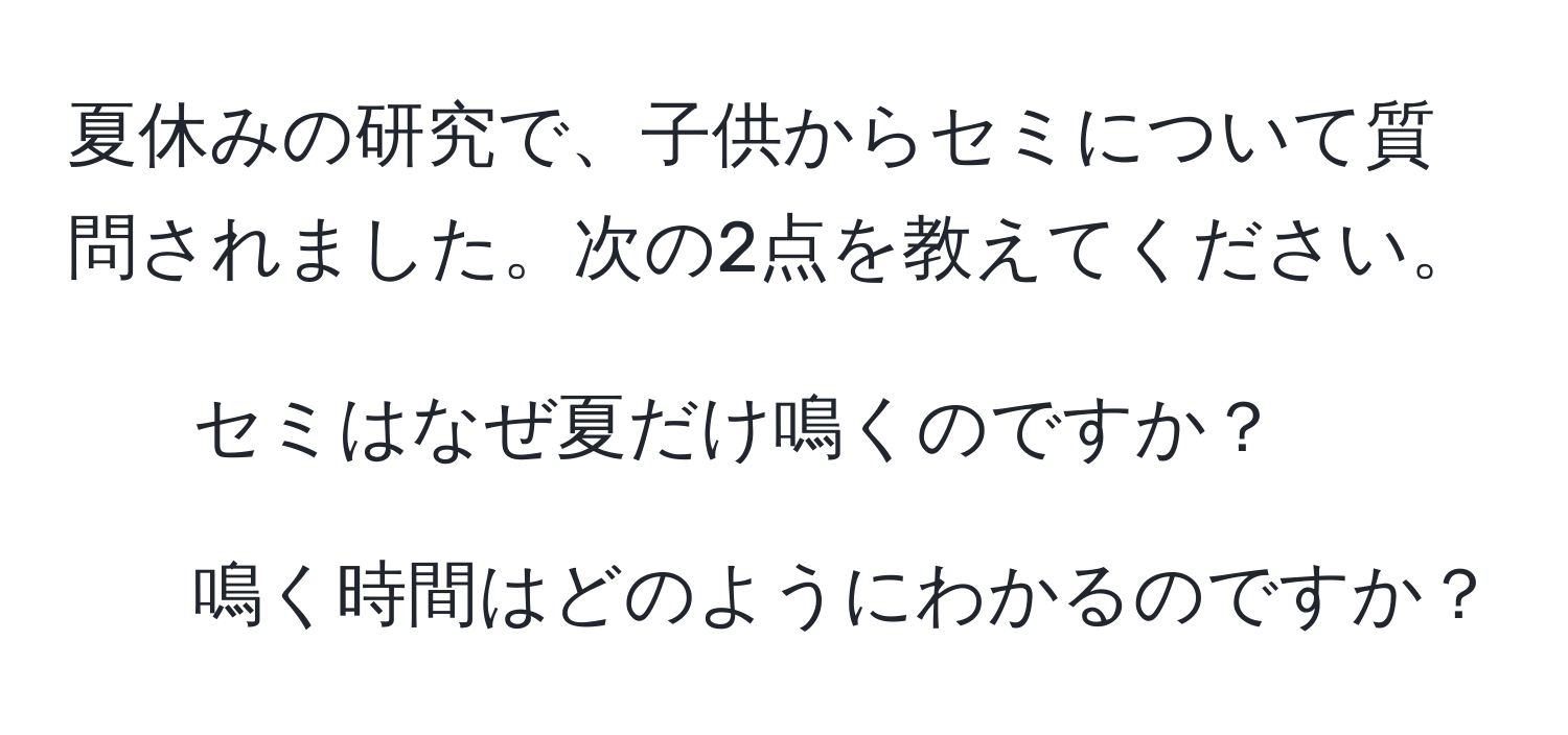 夏休みの研究で、子供からセミについて質問されました。次の2点を教えてください。  
1. セミはなぜ夏だけ鳴くのですか？  
2. 鳴く時間はどのようにわかるのですか？