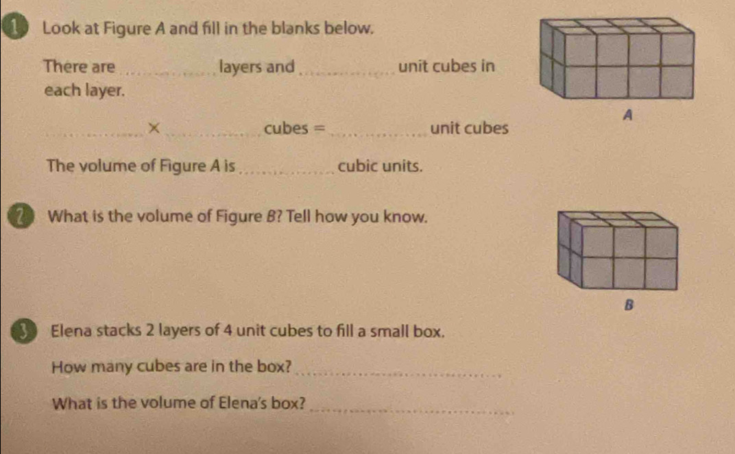 Look at Figure A and fill in the blanks below. 
There are _layers and _unit cubes in 
each layer. 
_×_ cubes =_ unit cubes 
The volume of Figure A is _cubic units. 
What is the volume of Figure B? Tell how you know. 
Elena stacks 2 layers of 4 unit cubes to fill a small box. 
How many cubes are in the box?_ 
What is the volume of Elena's box? 
_