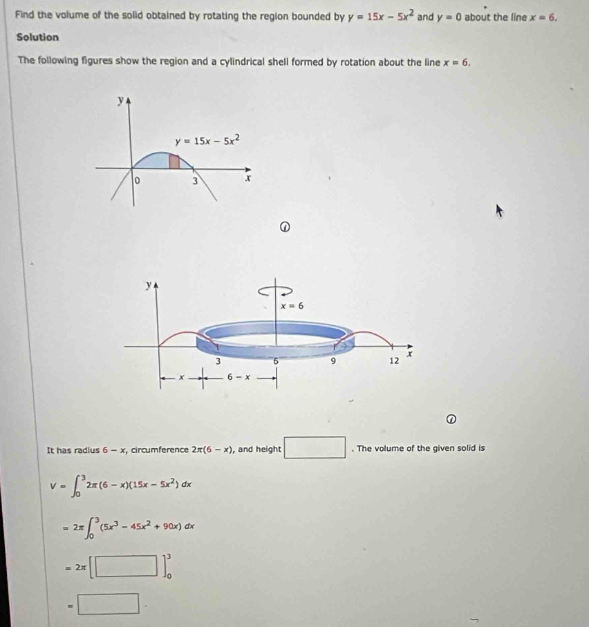 Find the volume of the solid obtained by rotating the region bounded by y=15x-5x^2 and y=0 about the line x=6.
Solution
The following figures show the region and a cylindrical shell formed by rotation about the line x=6,
It has radius 6 - x, circumference 2π (6-x) , and height □. The volume of the given solid is
V=∈t _0^(32π (6-x)(15x-5x^2))dx
=2π ∈t _0^(3(5x^3)-45x^2+90x)dx
=2π [□ ]_0^3
=□ .