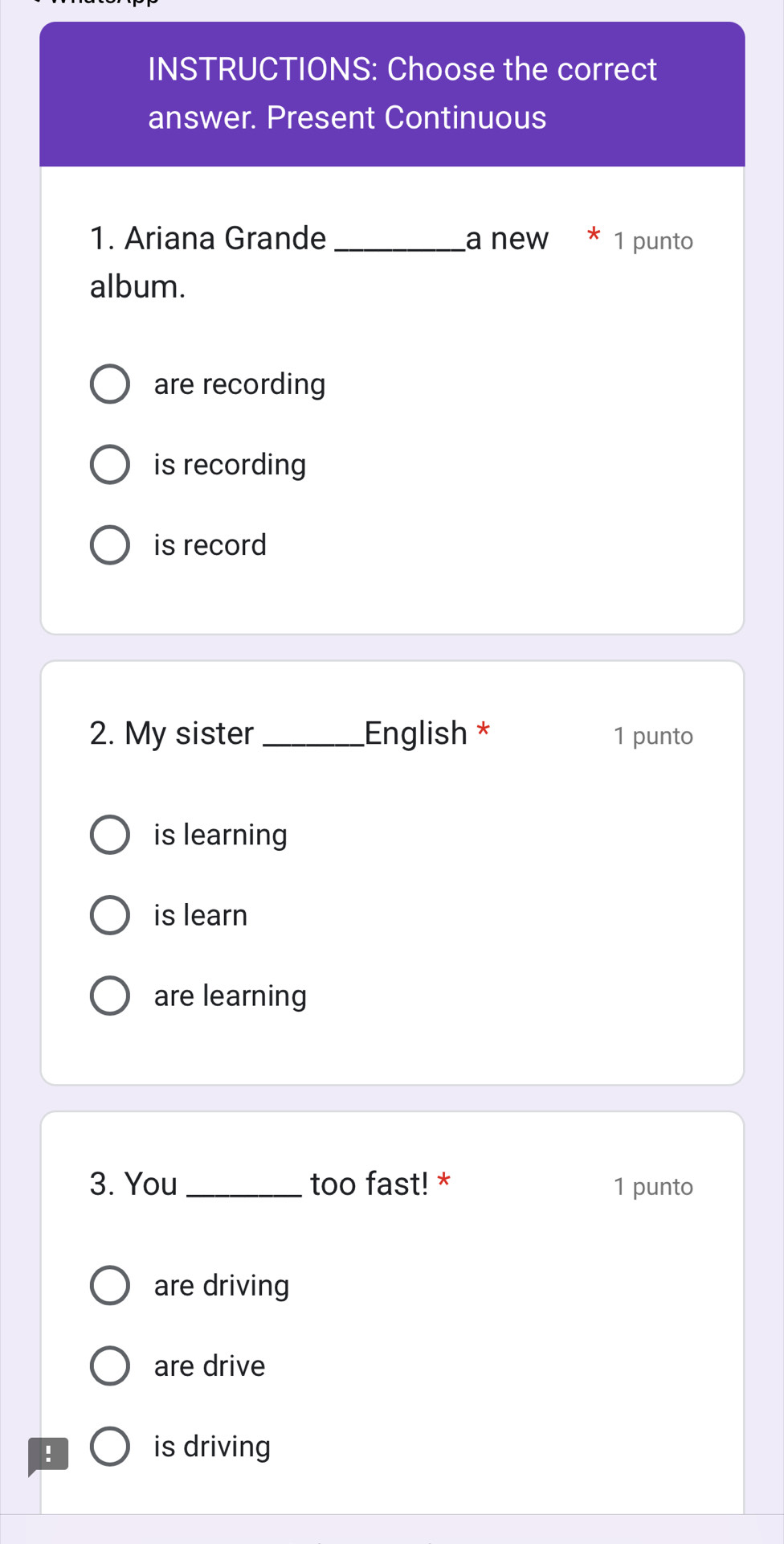 INSTRUCTIONS: Choose the correct
answer. Present Continuous
1. Ariana Grande _a new * 1 punto
album.
are recording
is recording
is record
2. My sister _English * 1 punto
is learning
is learn
are learning
3. You _too fast! * 1 punto
are driving
are drive
:
is driving