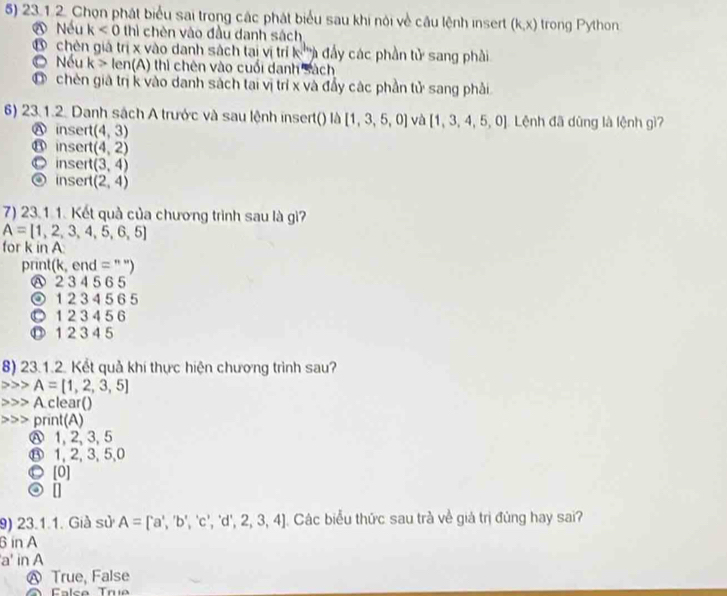 Chọn phát biểu sai trong các phát biểu sau khi nói về câu lệnh insert (k,x) trong Python
Nếu k<0</tex> thì chèn vào đầu danh sách
D chên giả trị x vào danh sách tại vị trí k '''à đẩy các phần tử sang phải
Nếu k> le n(A) 0 thì chên vào cuối danh sách
Ở chên giả trị k vào danh sách tai vị trí x và đẩy các phần tử sang phải
6) 23.1.2. Danh sách A trước và sau lệnh insert() là [1,3,5,0] và [1,3,4,5,0] Lệnh đã dũng là lệnh gì?
⑧ insert (4,3)
⑪inser (4,2)
○ insert (3,4)
④inser (2,4)
7) 23.1 1. Kết quả của chương trình sau là gì?
A=[1,2,3,4,5,6,5]
for k in A
print(k, end = " ")
Ⓐ 2 345 6 5
④ 1 2 3 45 6 5
⑩ 1 234 56
⑪ 1 23 4 5
8) 23.1.2. Kết quả khí thực hiện chương trình sau?
A=[1,2,3,5]
A clear()
print(A)
Ⓐ 1, 2, 3, 5
⑬ 1, 2, 3, 5, 0
⑩ [0]
⊙ 1
9) 23.1.1. Già sử A=[a',b','b','c','d',2,3,4] Các biểu thức sau trà về giả trị đúng hay sai?
6 in A
'a' in A
Ⓐ True, False