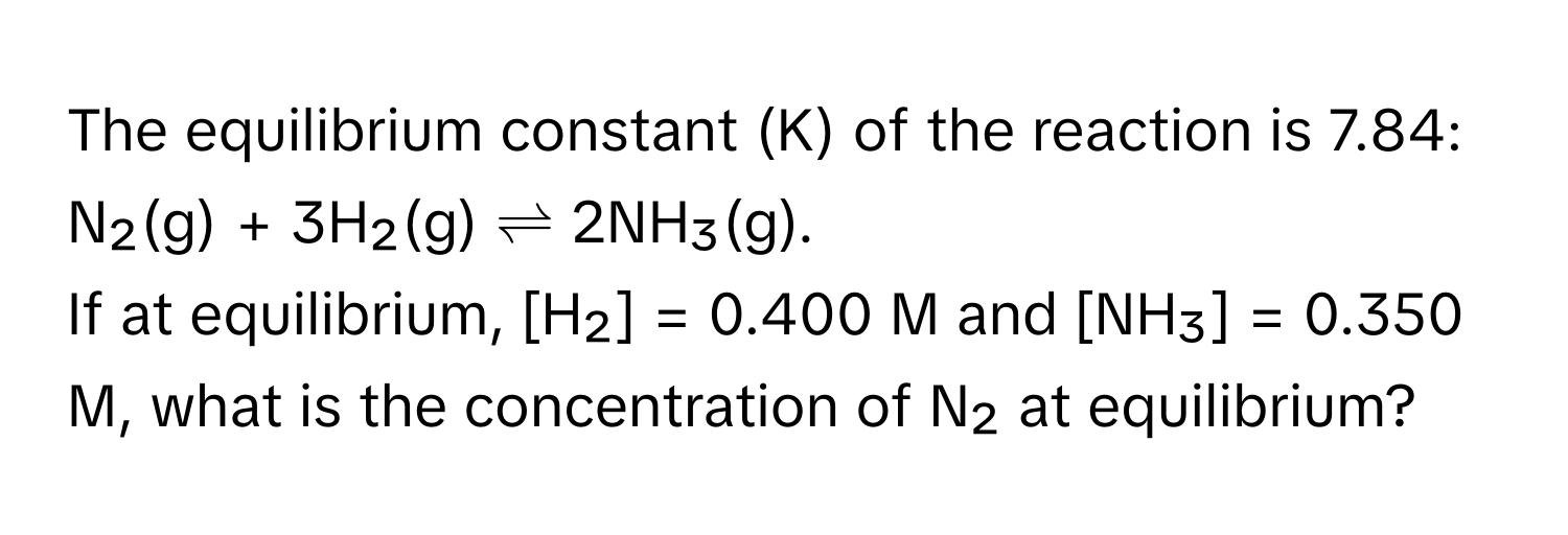 The equilibrium constant (K) of the reaction is 7.84: 
N₂(g) + 3H₂(g) ⇌ 2NH₃(g). 
If at equilibrium, [H₂] = 0.400 M and [NH₃] = 0.350 M, what is the concentration of N₂ at equilibrium?