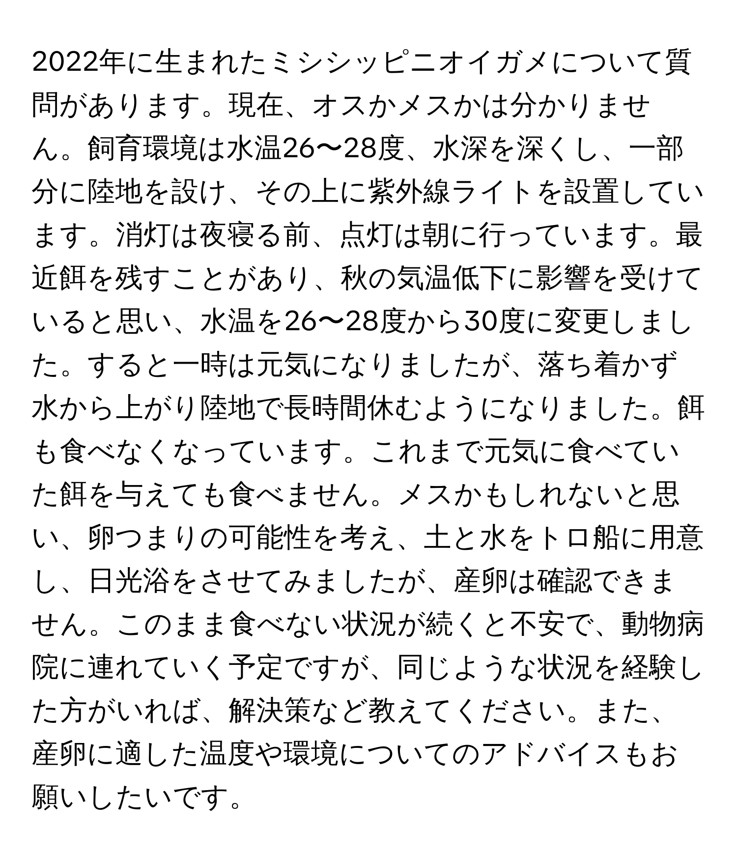 2022年に生まれたミシシッピニオイガメについて質問があります。現在、オスかメスかは分かりません。飼育環境は水温26〜28度、水深を深くし、一部分に陸地を設け、その上に紫外線ライトを設置しています。消灯は夜寝る前、点灯は朝に行っています。最近餌を残すことがあり、秋の気温低下に影響を受けていると思い、水温を26〜28度から30度に変更しました。すると一時は元気になりましたが、落ち着かず水から上がり陸地で長時間休むようになりました。餌も食べなくなっています。これまで元気に食べていた餌を与えても食べません。メスかもしれないと思い、卵つまりの可能性を考え、土と水をトロ船に用意し、日光浴をさせてみましたが、産卵は確認できません。このまま食べない状況が続くと不安で、動物病院に連れていく予定ですが、同じような状況を経験した方がいれば、解決策など教えてください。また、産卵に適した温度や環境についてのアドバイスもお願いしたいです。