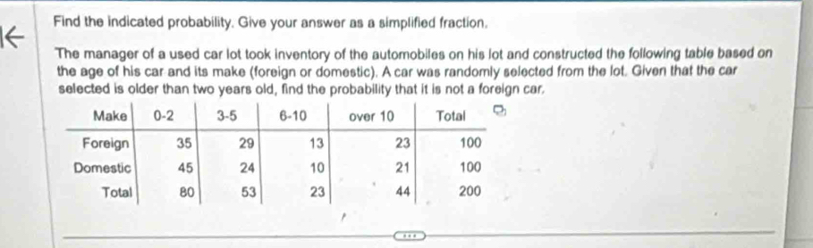 Find the indicated probability. Give your answer as a simplified fraction. 
The manager of a used car lot took inventory of the automobiles on his lot and constructed the following table based on 
the age of his car and its make (foreign or domestic). A car was randomly selected from the lot. Given that the car 
selected is older than two years old, find the probability that it is not a foreign car.