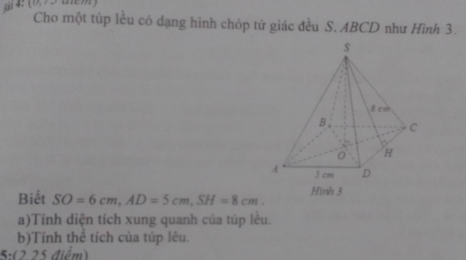 ải 4: (0,75 aiem)
Cho một túp lều có dạng hình chóp tứ giác đều S. ABCD như Hình 3.
Biết SO=6cm,AD=5cm,SH=8cm.
Hình 3
a)Tính diện tích xung quanh của túp lêu.
b)Tính thể tích của túp lêu.
5:(2.25 điểm)